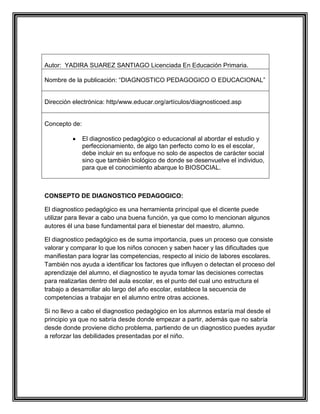 Autor: YADIRA SUAREZ SANTIAGO Licenciada En Educación Primaria.
Nombre de la publicación: “DIAGNOSTICO PEDAGOGICO O EDUCACIONAL”

Dirección electrónica: http/www.educar.org/artículos/diagnosticoed.asp

Concepto de:
El diagnostico pedagógico o educacional al abordar el estudio y
perfeccionamiento, de algo tan perfecto como lo es el escolar,
debe incluir en su enfoque no solo de aspectos de carácter social
sino que también biológico de donde se desenvuelve el individuo,
para que el conocimiento abarque lo BIOSOCIAL.

CONSEPTO DE DIAGNOSTICO PEDAGOGICO:
El diagnostico pedagógico es una herramienta principal que el dicente puede
utilizar para llevar a cabo una buena función, ya que como lo mencionan algunos
autores él una base fundamental para el bienestar del maestro, alumno.
El diagnostico pedagógico es de suma importancia, pues un proceso que consiste
valorar y comparar lo que los niños conocen y saben hacer y las dificultades que
manifiestan para lograr las competencias, respecto al inicio de labores escolares.
También nos ayuda a identificar los factores que influyen o detectan el proceso del
aprendizaje del alumno, el diagnostico te ayuda tomar las decisiones correctas
para realizarlas dentro del aula escolar, es el punto del cual uno estructura el
trabajo a desarrollar alo largo del año escolar, establece la secuencia de
competencias a trabajar en el alumno entre otras acciones.
Si no llevo a cabo el diagnostico pedagógico en los alumnos estaría mal desde el
principio ya que no sabría desde donde empezar a partir, además que no sabría
desde donde proviene dicho problema, partiendo de un diagnostico puedes ayudar
a reforzar las debilidades presentadas por el niño.

 