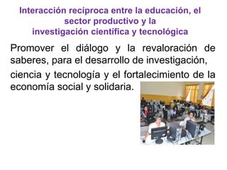 Interacción recíproca entre la educación, el 
sector productivo y la 
investigación científica y tecnológica 
Promover el diálogo y la revaloración de 
saberes, para el desarrollo de investigación, 
ciencia y tecnología y el fortalecimiento de la 
economía social y solidaria. 
 
