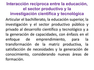 Interacción recíproca entre la educación, 
el sector productivo y la 
investigación científica y tecnológica 
Articular el bachillerato, la educación superior, la 
investigación y el sector productivo público y 
privado al desarrollo científico y tecnológico y a 
la generación de capacidades, con énfasis en el 
enfoque de emprendimiento, para la 
transformación de la matriz productiva, la 
satisfacción de necesidades y la generación de 
conocimiento, considerando nuevas áreas de 
formación. 
 