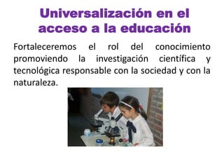 Universalización en el 
acceso a la educación 
Fortaleceremos el rol del conocimiento 
promoviendo la investigación científica y 
tecnológica responsable con la sociedad y con la 
naturaleza. 
 