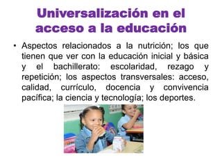 Universalización en el 
acceso a la educación 
• Aspectos relacionados a la nutrición; los que 
tienen que ver con la educación inicial y básica 
y el bachillerato: escolaridad, rezago y 
repetición; los aspectos transversales: acceso, 
calidad, currículo, docencia y convivencia 
pacífica; la ciencia y tecnología; los deportes. 
 