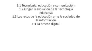 1.1 Tecnología, educación y comunicación.
1.2 Origen y evolución de la Tecnología
Educativa
1.3 Los retos de la educación ante la sociedad de
la información
1.4 La brecha digital.
 
