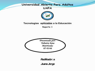 Universidad Abierta Para Adultos
UAPA
Tecnologías aplicadas a la Educación
Reporte 1
Presentado por:
Yahaira luna
Matrícula:
07-0146
Facilitador:a
JuanaJorge
 