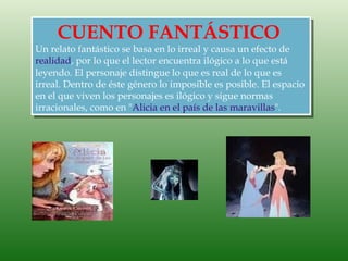 CUENTO FANTÁSTICO
Un relato fantástico se basa en lo irreal y causa un efecto de
realidad, por lo que el lector encuentra ilógico a lo que está
leyendo. El personaje distingue lo que es real de lo que es
irreal. Dentro de éste género lo imposible es posible. El espacio
en el que viven los personajes es ilógico y sigue normas
irracionales, como en "Alicia en el país de las maravillas".
 