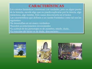 CARACTERÍSTICAS
Los cuentos fantásticos comienzan con verdades, pero en algún punto
de la historia, sucede algo que no puede explicarse por la ciencia, algo
misterioso, algo inédito. Esto causa desconcierto en el lector.
Las características que definen a un cuento Fantástico como tal son las
siguientes:
•Se desarrollan en un marco verdadero
•Suceden acontecimientos inverosímiles
•La actitud de los personajes es de asombro, miedo, duda...
•La reacción del lector es de duda, desconcierto...
 