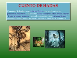 CUENTO DE HADAS
Un cuento de hadas es una historia ficticia que puede contener
personajes folclóricos —tales como hadas, duendes, elfos, brujas, sirenas
, troles, gigantes, gnomos y animales parlantes, hasta encantamientos—
normalmente representados en una secuencia inverosímil de eventos.
 
