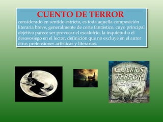 CUENTO DE TERROR
considerado en sentido estricto, es toda aquella composición
literaria breve, generalmente de corte fantástico, cuyo principal
objetivo parece ser provocar el escalofrío, la inquietud o el
desasosiego en el lector, definición que no excluye en el autor
otras pretensiones artísticas y literarias.
 