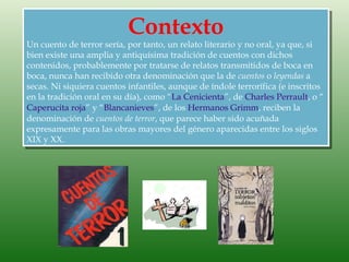 Contexto
Un cuento de terror sería, por tanto, un relato literario y no oral, ya que, si
bien existe una amplia y antiquísima tradición de cuentos con dichos
contenidos, probablemente por tratarse de relatos transmitidos de boca en
boca, nunca han recibido otra denominación que la de cuentos o leyendas a
secas. Ni siquiera cuentos infantiles, aunque de índole terrorífica (e inscritos
en la tradición oral en su día), como “La Cenicienta”, de Charles Perrault, o “
Caperucita roja” y “Blancanieves”, de los Hermanos Grimm, reciben la
denominación de cuentos de terror, que parece haber sido acuñada
expresamente para las obras mayores del género aparecidas entre los siglos
XIX y XX.
 