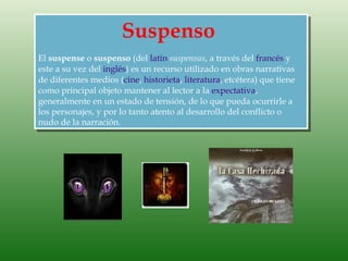Suspenso
El suspense o suspenso (del latín suspensus, a través del francés y
este a su vez del inglés) es un recurso utilizado en obras narrativas
de diferentes medios (cine, historieta, literatura, etcétera) que tiene
como principal objeto mantener al lector a la expectativa,
generalmente en un estado de tensión, de lo que pueda ocurrirle a
los personajes, y por lo tanto atento al desarrollo del conflicto o
nudo de la narración.
 