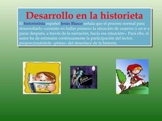 Desarrollo en la historieta
El historietista español Jesús Blasco señala que el proceso normal para
desarrollarlo «consiste en hallar primero la situación de suspense y en ir a
parar después, a través de la narración, hacia esa situación». Para ello, el
autor ha de estimular continuamente la participación del lector,
proporcionándole «pistas» del desenlace de la historia.
 