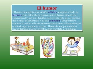 El humor
El humor desempeña una función catártica semejante a la de las
lágrimas, pero diferente en cuanto a que el humor supone una
separación de y no una identificación con el objeto que es soporte
del mismo, un desaprecio y no una compasión. De ello deriva
también la curiosa relación sadomasoquista entre el humorista y el
auditorio, que se expresa en risa; el humorista se presenta muy
frecuentemente ante sus oyentes como resentido y humillado.
 