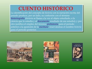 CUENTO HISTÓRICO
La identificación del concepto de historia con la narración escrita del
pasado produce, por un lado, su confusión con el término
historiografía (historia se llama a la vez al objeto estudiado, a la
ciencia que lo estudia y al documento resultado de ese estudio); y por
otro justifica el empleo del término prehistoria para el período
anterior a la aparición de la escritura, reservándose el nombre historia
para el periodo posterior.
 
