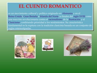 EL CUENTO ROMANTICO
es un movimiento cultural y político originado en Alemania y en el
Reino Unido (Gran Bretaña e Irlanda del Norte) a finales del siglo XVIII como
una reacción revolucionaria contra el racionalismo de la Ilustración y el
Clasicismo, confiriendo prioridad a los sentimientos. Su característica
fundamental es la ruptura con la tradición clasicista basada en un conjunto de
reglas estereotipadas.
 