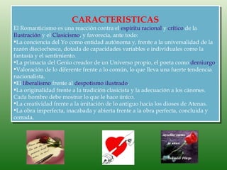 CARACTERISTICAS
El Romanticismo es una reacción contra el espíritu racional y crítico de la
Ilustración y el Clasicismo, y favorecía, ante todo:
La conciencia del Yo como entidad autónoma y, frente a la universalidad de la
razón dieciochesca, dotada de capacidades variables e individuales como la
fantasía y el sentimiento.
La primacía del Genio creador de un Universo propio, el poeta como demiurgo.
Valoración de lo diferente frente a lo común, lo que lleva una fuerte tendencia
nacionalista.
El liberalismo frente al despotismo ilustrado.
La originalidad frente a la tradición clasicista y la adecuación a los cánones.
Cada hombre debe mostrar lo que le hace único.
La creatividad frente a la imitación de lo antiguo hacia los dioses de Atenas.
La obra imperfecta, inacabada y abierta frente a la obra perfecta, concluida y
cerrada.
 