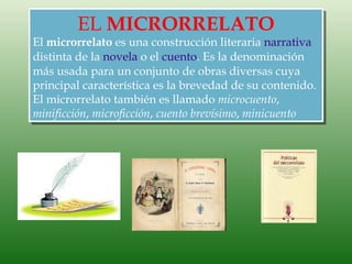 EL MICRORRELATO
El microrrelato es una construcción literaria narrativa
distinta de la novela o el cuento. Es la denominación
más usada para un conjunto de obras diversas cuya
principal característica es la brevedad de su contenido.
El microrrelato también es llamado microcuento,
minificción, microficción, cuento brevísimo, minicuento
 