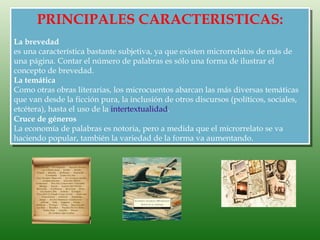 PRINCIPALES CARACTERISTICAS:
La brevedad
es una característica bastante subjetiva, ya que existen microrrelatos de más de
una página. Contar el número de palabras es sólo una forma de ilustrar el
concepto de brevedad.
La temática
Como otras obras literarias, los microcuentos abarcan las más diversas temáticas
que van desde la ficción pura, la inclusión de otros discursos (políticos, sociales,
etcétera), hasta el uso de la intertextualidad.
Cruce de géneros
La economía de palabras es notoria, pero a medida que el microrrelato se va
haciendo popular, también la variedad de la forma va aumentando.
 