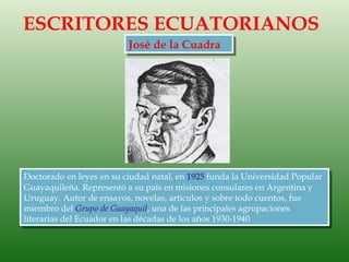 ESCRITORES ECUATORIANOS
                          José de la Cuadra




Doctorado en leyes en su ciudad natal, en 1925 funda la Universidad Popular
Guayaquileña. Representó a su país en misiones consulares en Argentina y
Uruguay. Autor de ensayos, novelas, artículos y sobre todo cuentos, fue
miembro del Grupo de Guayaquil, una de las principales agrupaciones
literarias del Ecuador en las décadas de los años 1930-1940
 