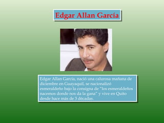 Edgar Allan García




Edgar Allan García, nació una calurosa mañana de
diciembre en Guayaquil, se nacionalizó
esmeraldeño bajo la consigna de “los esmeraldeños
nacemos donde nos da la gana” y vive en Quito
desde hace más de 3 décadas. 
 