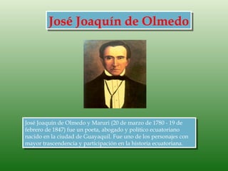 José Joaquín de Olmedo




José Joaquín de Olmedo y Maruri (20 de marzo de 1780 - 19 de
febrero de 1847) fue un poeta, abogado y político ecuatoriano
nacido en la ciudad de Guayaquil. Fue uno de los personajes con
mayor trascendencia y participación en la historia ecuatoriana.
 