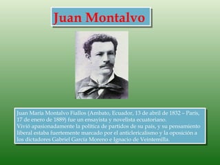 Juan Montalvo




Juan María Montalvo Fiallos (Ambato, Ecuador, 13 de abril de 1832 – París,
17 de enero de 1889) fue un ensayista y novelista ecuatoriano.
Vivió apasionadamente la política de partidos de su país, y su pensamiento
liberal estaba fuertemente marcado por el anticlericalismo y la oposición a
los dictadores Gabriel García Moreno e Ignacio de Veintemilla.
 