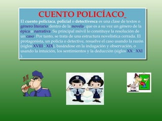 CUENTO POLICÍACO
El cuento policíaca, policial o detectivesca es una clase de textos o
género literario dentro de la novela, que es a su vez un género de la
épica o narrativa. Su principal móvil lo constituye la resolución de
un caso. Por tanto, se trata de una estructura novelística cerrada. El
protagonista, un policía o detective, resuelve el caso usando la razón
(siglos XVIII - XIX), basándose en la indagación y observación, o
usando la intuición, los sentimientos y la deducción (siglos XX - XXI
).
 