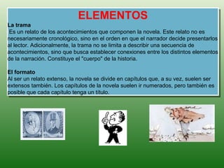 ELEMENTOS
La trama
 Es un relato de los acontecimientos que componen la novela. Este relato no es
necesariamente cronológico, sino en el orden en que el narrador decide presentarlos
al lector. Adicionalmente, la trama no se limita a describir una secuencia de
acontecimientos, sino que busca establecer conexiones entre los distintos elementos
de la narración. Constituye el "cuerpo" de la historia.

El formato
Al ser un relato extenso, la novela se divide en capítulos que, a su vez, suelen ser
extensos también. Los capítulos de la novela suelen ir numerados, pero también es
posible que cada capítulo tenga un título.
 