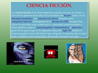 CIENCIA FICCIÓN
La ciencia ficción es la denominación popular con que se conoce a
uno de los géneros derivados de la literatura de ficción, junto con la
literatura fantástica y la narrativa de terror. Nacida como
subgénero literario distinguido en la década de 1920 (aunque hay
obras reconocibles muy anteriores) y exportada posteriormente a
otros medios, como el cinematográfico, historietístico y televisivo,
gozó de un gran auge en la segunda mitad del siglo XX debido al
interés popular acerca del futuro que despertó el espectacular avance
tanto científico como tecnológico alcanzado durante esos años.
 