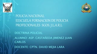 POLICIA NACIONAL
EESCUELA FORMACION DE POLICIA
PROFECIONALES SGOS. J.L.A.R.L
DOCTRINA POLICIAL
ALUMNO: ASP. CASTAÑEDA JIMENEZ JUAN
CARLOS
DOCENTE: CPTN. DAVID MEJIA LARA
 