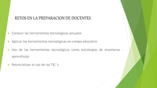 RETOS EN LA PREPARACION DE DOCENTES
Conocer las herramientas tecnológicas actuales
Aplicar las herramientas tecnológicas en campo educativo
Uso de las herramientas tecnológicas como estrategias de enseñanza –
aprendizaje
Potencializar el uso de las TIC´s