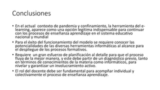 Conclusiones
• En el actual contexto de pandemia y confinamiento, la herramienta del e-
learning, aparece como una opción legitima indispensable para continuar
con los procesos de enseñanza aprendizaje en el sistema educativo
nacional y mundial
• Para el éxito del funcionamiento del modelo se requiere conocer las
potencialidades de las diversas herramientas informáticas al alcance para
el despliegue de los procesos formativos.
• Requiere un gran esfuerzo de planificación al detalle para que el proceso
fluya de la mejor manera, y este debe partir de un diagnóstico previo, tanto
en términos de conocimientos de la materia como informáticos, para
nivelar y garantizar un involucramiento activo.
• El rol del docente debe ser fundamental para acompñar individual y
colectivamente el proceso de enseñanza aprendizaje.
 
