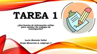 TAREA 1
¿Qué fuentes de información utilizo
para realizar los trabajos de
investigación?
Lucía Montaño Vallet
Grupo Macarena A, subgrupo 3
 