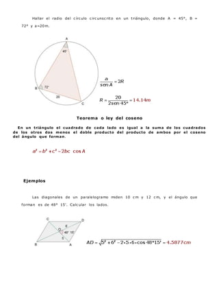 Hallar el radio del c írc ulo c irc unsc rito en un triángulo, donde A = 45°, B =
72° y a=20m.
Teorema o ley del coseno
En un triángulo el cuadrado de cada lado es igual a la suma de los cuadrados
de los otros dos menos el doble producto del producto de ambos por el coseno
del ángulo que forman.
Ejemplos
Las diagonales de un paralelogramo miden 10 c m y 12 c m, y el ángulo que
forman es de 48° 15'. Calc ular los lados.
 