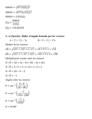 400𝑘𝑁 = √8.712(| 𝐹𝑎|)2
400𝑘𝑁 = √8.712√(| 𝐹𝑎|)2
400𝑘𝑁 = 2.952| 𝐹𝑎|
| 𝐹𝑎| =
400𝑘𝑁
2.952
| 𝐹𝑎| = 135.501𝑘𝑁
2.- a) Ejercicio Hallar el ángulo formado por los vectores
A = 2ˆı + 3ˆj − ˆk, B = 5ˆı −3ˆj + 2ˆk.
Modulo de los vectores
| 𝐴̅| = √(2)2 + (3)2 + (−1)2 = √4 + 9 + 1 = √14
| 𝐵̅| = √(5)2 + (−3)2 + (2)2 = √25 + 9 + 4 = √38
Multiplicación escalar entre los vectores
𝐴̅ ∗ 𝐵̅ = (2𝑖 + 3𝑗 − 𝑘) ∗ (5𝑖 − 3𝑗 + 2𝑘)
𝐴̅ ∗ 𝐵̅ = 2 ∗ 5 + 3 ∗ (−3) + (−1) ∗ 2
𝐴̅ ∗ 𝐵̅ = 10 − 9 − 2
𝐴̅ ∗ 𝐵̅ = −1
Angulo entre los vectores
𝜃 = cos−1 (
𝐴̅ ∗ 𝐵̅
| 𝐴̅| ∗ | 𝐵̅|
)
𝜃 = cos−1 (
−1
√14 ∗ √38
)
𝜃 = cos−1 (
−1
√532
)
𝜃 = 92.48°
 