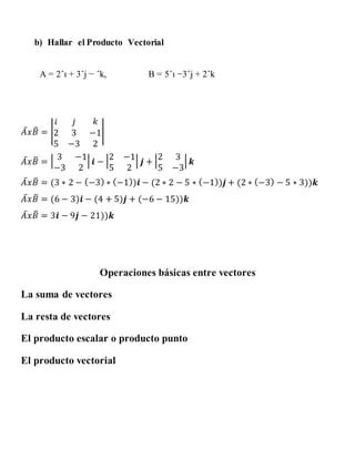 b) Hallar el Producto Vectorial
A = 2ˆı + 3ˆj − ˆk, B = 5ˆı −3ˆj + 2ˆk
𝐴̅ 𝑥 𝐵̅ = |
𝑖 𝑗 𝑘
2 3 −1
5 −3 2
|
𝐴̅ 𝑥 𝐵̅ = | 3 −1
−3 2
| 𝒊 − |2 −1
5 2
| 𝒋 + |2 3
5 −3
| 𝒌
𝐴̅ 𝑥 𝐵̅ = (3 ∗ 2 − (−3) ∗ (−1))𝒊 − (2 ∗ 2 − 5 ∗ (−1))𝒋 + (2 ∗ (−3) − 5 ∗ 3))𝒌
𝐴̅ 𝑥 𝐵̅ = (6 − 3)𝒊 − (4 + 5)𝒋 + (−6 − 15))𝒌
𝐴̅ 𝑥 𝐵̅ = 3𝒊 − 9𝒋 − 21))𝒌
Operaciones básicas entre vectores
La suma de vectores
La resta de vectores
El producto escalar o producto punto
El producto vectorial
 