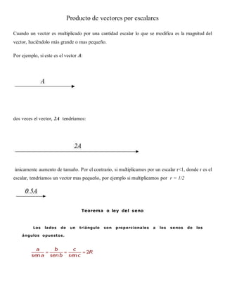 Producto de vectores por escalares
Cuando un vector es multiplicado por una cantidad escalar lo que se modifica es la magnitud del
vector, haciéndolo más grande o mas pequeño.
Por ejemplo, si este es el vector A:
dos veces el vector, 2A tendríamos:
únicamente aumento de tamaño. Por el contrario, si multiplicamos por un escalar r<1, donde r es el
escalar, tendríamos un vector mas pequeño, por ejemplo si multiplicamos por r = 1/2
Teorema o ley del seno
Los lados de un triángulo son proporcionales a los senos de los
ángulos opuestos.
 