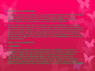  Cerrar una presentación 
 Cuando terminas de trabajar con la presentación que tienes en pantalla 
es conveniente cerrarla para iniciar otra nueva. Para cerrar una 
presentación sólo tienes que ejecutar el Botón Office, y luego la 
opción Cerrar. La presentación se cerrará de inmediato. 
 Si has realizado algún tipo de cambio en la presentación y no lo has 
guardado antes de cerrar, no te preocupes, la aplicación te mostrará un 
cuadro de diálogo (figura 17.6) en el que te dirá que ha habido cambios 
y que si deseas guardar esos cambios antes de cerrar. Si te interesa 
guardarlos haz clic sobre el botón Sí, si no quieres guardarlos haz clic 
sobre el botón No. Si haces clic sobre el botón Cancelar no se cerrará 
la presentación. 
 Abrir una presentación 
 Guardada 
 Ya tenemos nuestra primera presentación guardada y puede que 
también tengamos otras presentaciones que nos han dejado o que 
vienen en algún tipo de publicación. Para abrir una presentación 
ejecuta el comando Archivo, Abrir y te mostrará el cuadro de 
diálogo Abrir, dentro del cual debes buscar la carpeta en la que se 
encuentra la presentación que quieres abrir; cuando la encuentres, 
selecciona el nombre de la presentación y haz clic sobre el botón Abrir. 
 