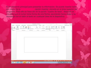 Es el elemento principal para presentar la información. Se puede insertar texto 
por medio de la barra de menú, opción insertar, ubicada en el área superior del 
programa. Para ello se hace clic en la opción “cuadro de texto”, después se 
visualiza que el cursor toma forma de una flecha, apuntando hacia abajo y se 
despliega con el ratón el texto en cualquier área de la diapositiva. 
 