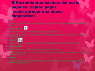 E)Herramientas básicas del corta 
papeles, copiar, pegar 
como agregar una nueva 
diapositiva: 
 Cortar: 
 Elimina los elementos seleccionados y los sitúa en el portapapeles de Microsoft 
Windows. 
 Para cortar: 
 Seleccione uno o más elementos que desee cortar. 
 Haga clic en Cortar (barra de herramientas Estándar) o en Edición > Cortar, o 
presione Ctrl+X. 
 Copiar 
 Copia uno o más elementos en el portapapeles de Microsoft Windows. 
 Para copiar: 
 Seleccione uno o más elementos que desee copiar. 
 Haga clic en Copiar (barra de herramientas Estándar) o en Edición > Copiar, o 
presione Ctrl+C. 
 Pegar: 
 Copia el contenido del portapapeles al croquis actual, documento de pieza, 
ensamblaje o dibujo. 
 