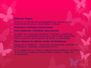  Rehacer Pegar: 
 Copia el contenido del portapapeles al croquis actual, 
documento de pieza, ensamblaje o dibujo. 
 Deshacer múltiples operaciones 
 Para deshacer múltiples operaciones 
 Invierte los comandos Deshacer recientes, cuando es 
posible. La posibilidad de Rehacer ahora está disponible 
para croquis en documentos de pieza y ensamblaje. 
 Para rehacer su última acción de Deshacer: 
 Haga clic en Rehacer (barra de herramientas estándar) o 
en Edición > Rehacer, o presione Ctrl+Y. 
 Si ha salido de un croquis, todavía puede deshacer acciones 
en el mismo. Vuelva al modo Editar croquis y haga clic 
en Deshacer . 
 