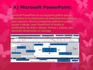  A) Microsoft PowerPoint: 
 Microsoft PowerPoint es un programa gráfico que se 
especializa en la elaboración de presentaciones eficaces 
para negocios. Muchos programas gráficos le pueden 
ayudar a dibujar, pero PowerPoint le facilita la 
combinación de texto y dibujos, formas y colores, para 
transmitir eficazmente un mensaje. 
 