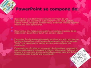  PowerPoint se compone de: 
 Diapositivas: Las diapositivas constituyen las "hojas" de una 
presentación. Las dispositivas pueden tener títulos, texto, gráficos, 
objetos, formas, imágenes prediseñadas y elementos visuales y gráficos 
creados con otras aplicaciones. 
 
 Documentos: Son hojas que consisten en miniaturas impresas de las 
diapositivas y puede haber dos, tres o seis por página. 
 Esquemas: En el esquema aparecerán los títulos y el texto principal, no 
los elementos gráficos ni el texto que hayas escrito con la herramienta 
"Texto". Los esquemas los puedes imprimir como cualquier otro 
documento. 
 Presentaciones: Consiste en un conjunto de diapositivas, documentos 
para los participantes, notas para el orador y el esquema. Todo esto se 
almacena en un mismo archivo. A medida que creas cada una de las 
diapositivas estás creando una presentación 
 