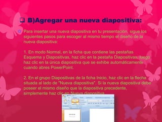  B)Agregar una nueva diapositiva: 
 Para insertar una nueva diapositiva en tu presentación, sigue los 
siguientes pasos para escoger al mismo tiempo el diseño de la 
nueva diapositiva: 
1. En modo Normal, en la ficha que contiene las pestañas 
Esquema y Diapositivas, haz clic en la pestaña Diapositivas, luego 
haz clic en la única diapositiva que se exhibe automáticamente 
cuando abres PowerPoint. 
2. En el grupo Diapositivas de la ficha Inicio, haz clic en la flecha 
situada al lado de "Nueva diapositiva". Si la nueva diapositiva debe 
poseer el mismo diseño que la diapositiva precedente, 
simplemente haz clic en Nueva diapositiva. 
 