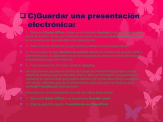  C)Guardar una presentación 
electrónica: 
 1. Ejecuta el Botón Office y luego en el submenú Guardar (o en el comando de la 
barra de acceso rápido) que te llevará al cuadro de diálogo Guardar como, ya que 
es la primera vez que guardamos la presentación. 
 2. Selecciona la carpeta en la que deseas guardar la nueva presentación. 
 3. En el cuadro de lista Nombre de archivo escribe el nombre que quieres darle a 
la presentación. La aplicación ya se ha encargado de poner el nombre del título de 
la presentación por si te interesa. 
 4. Para terminar haz clic sobre el botón Aceptar. 
 De esta manera guardas tu archivo de trabajo de PowerPoint para que puedas 
retomarlo cuando quieras mejorarlo. Pero si das por concluida tu presentación y 
necesitas un archivo final que puedas distribuir por correo electrónico o cualquier 
otro medio, deberías guardar la presentación para que quien la reciba la abra 
en Vista Presentación directamente. 
 Para guardar una presentación de este tipo sigue estos pasos: 
 1. Ejecuta el Botón Office y ve al submenú Guardar como. 
 2. Elige la segunda opción, Presentación de PowerPoint 
 