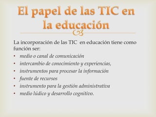 
La incorporación de las TIC en educación tiene como
función ser:
• medio o canal de comunicación
• intercambio de conocimiento y experiencias,
• instrumentos para procesar la información
• fuente de recursos
• instrumento para la gestión administrativa
• medio lúdico y desarrollo cognitivo.
 