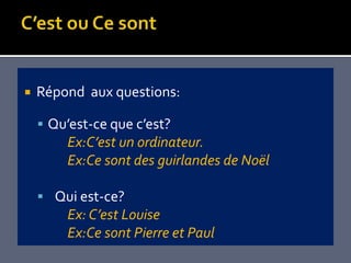   Répond aux questions:

     Qu’est-ce que c’est?
        Ex:C’est un ordinateur.
        Ex:Ce sont des guirlandes de Noël

     Qui est-ce?
        Ex: C’est Louise
        Ex:Ce sont Pierre et Paul
 