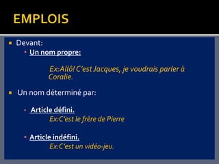    Devant:
      • Un nom propre:

                Ex:Allô! C’est Jacques, je voudrais parler à
                Coralie.
   Un nom déterminé par:

      ▪   Article défini.
                Ex:C’est le frère de Pierre

      ▪ Article indéfini.
               Ex:C’est un vidéo-jeu.
 