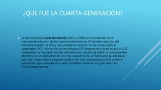 ¿QUE FUE LA CUARTA GENERACIÓN?
 La denominada Cuarta Generación (1971 a 1981) es el producto de la
microminiaturización de los circuitos electrónicos. El tamaño reducido del
microprocesador de chips hizo posible la creación de las computadoras
personales (PC). Hoy en día las tecnologías LSI (Integración a gran escala) y VLSI
(integración a muy gran escala) permiten que cientos de miles de componentes
electrónicos se almacenen en un chip. Usando VLSI, un fabricante puede hacer
que una computadora pequeña rivalice con una computadora de la primera
generación que ocupaba un cuarto completo. Hicieron su gran debut las
microcomputadoras.
 