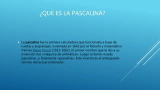 ¿QUE ES LA PASCALINA?
 La pascalina fue la primera calculadora que funcionaba a base de
ruedas y engranajes, inventada en 1642 por el filósofo y matemático
francés Blaise Pascal (1623-1662). El primer nombre que le dio a su
invención fue «máquina de aritmética». Luego la llamó «rueda
pascalina», y finalmente «pascalina». Este invento es el antepasado
remoto del actual ordenador.
 