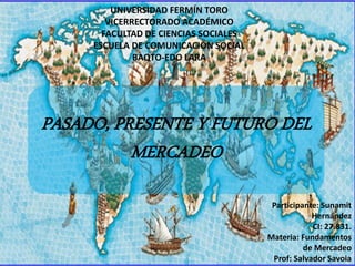 PASADO, PRESENTE Y FUTURO DEL
MERCADEO
UNIVERSIDAD FERMÍN TORO
VICERRECTORADO ACADÉMICO
FACULTAD DE CIENCIAS SOCIALES
ESCUELA DE COMUNICACIÓN SOCIAL
BAQTO-EDO LARA
Participante: Sunamit
Hernández
CI: 27.831.
Materia: Fundamentos
de Mercadeo
Prof: Salvador Savoia
 