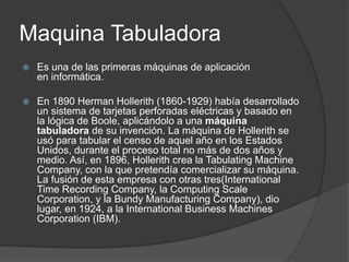 Maquina Tabuladora
 Es una de las primeras máquinas de aplicación
en informática.
 En 1890 Herman Hollerith (1860-1929) había desarrollado
un sistema de tarjetas perforadas eléctricas y basado en
la lógica de Boole, aplicándolo a una máquina
tabuladora de su invención. La máquina de Hollerith se
usó para tabular el censo de aquel año en los Estados
Unidos, durante el proceso total no más de dos años y
medio. Así, en 1896, Hollerith crea la Tabulating Machine
Company, con la que pretendía comercializar su máquina.
La fusión de esta empresa con otras tres(International
Time Recording Company, la Computing Scale
Corporation, y la Bundy Manufacturing Company), dio
lugar, en 1924, a la International Business Machines
Corporation (IBM).
 